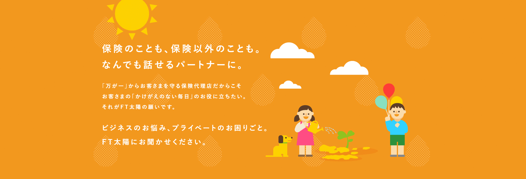 保険のことも、保険以外のことも。 <br>なんでも話せるパートナーに。